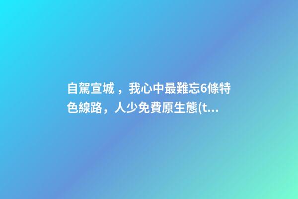 自駕宣城，我心中最難忘6條特色線路，人少免費原生態(tài)，值得三刷